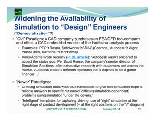 Widening the Availability of
Simulation to “Design” Engineers
(“Democratization”?)
“Old” Paradigm: A CAD company purchases an FEA/CFD tool/company
and offers a CAD-embedded version of the traditional analysis process.
Examples: PTC Rasna, Solidworks SRAC (Cosmos), Autodesk Algor,
PlassoTech, Siemens PLM Femap
Vince Adams wrote recently (in DE article): “Autodesk wasn’t prepared to
accept the status quo. Per Scott Reese, the company’s senior director of
Simulation Solutions, after exhaustive research with customers and across the
market, Autodesk chose a different approach that it expects to be a game
changer…”

“Newer” Paradigms:
Creating simulation tools/wizards/e-handbooks to give non-simulation-experts
reliable answers to specific classes of difficult (simulation-dependent)
problems using simulation “under the covers.”
“Intelligent” templates for capturing, driving use of “right” simulation at the
right stage of product development (= at the right positions on the “V” diagram)
Copyright © 2014 by Dennis A. Nagy

February 27, 14

11

 