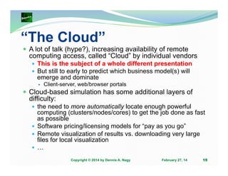 “The Cloud”
A lot of talk (hype?), increasing availability of remote
computing access, called “Cloud” by individual vendors
This is the subject of a whole different presentation
But still to early to predict which business model(s) will
emerge and dominate
Client-server, web/browser portals

Cloud-based simulation has some additional layers of
difficulty:
the need to more automatically locate enough powerful
computing (clusters/nodes/cores) to get the job done as fast
as possible
Software pricing/licensing models for “pay as you go”
Remote visualization of results vs. downloading very large
files for local visualization
…
Copyright © 2014 by Dennis A. Nagy

February 27, 14

15

 