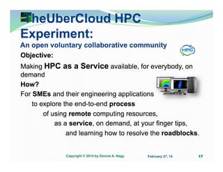 TheUberCloud HPC
Experiment:
An open voluntary collaborative community
Objective:
Making HPC as a Service available, for everybody, on
demand
How?
For SMEs and their engineering applications
to explore the end-to-end process
of using remote computing resources,
as a service, on demand, at your finger tips,
and learning how to resolve the roadblocks.

Copyright © 2014 by Dennis A. Nagy

February 27, 14

17

 