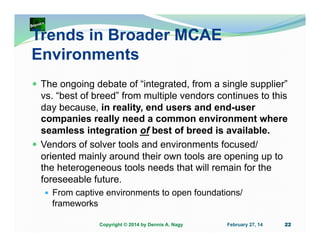 Trends in Broader MCAE
Environments
The ongoing debate of “integrated, from a single supplier”
vs. “best of breed” from multiple vendors continues to this
day because, in reality, end users and end-user
companies really need a common environment where
seamless integration of best of breed is available.
Vendors of solver tools and environments focused/
oriented mainly around their own tools are opening up to
the heterogeneous tools needs that will remain for the
foreseeable future.
From captive environments to open foundations/
frameworks
Copyright © 2014 by Dennis A. Nagy

February 27, 14

22

 