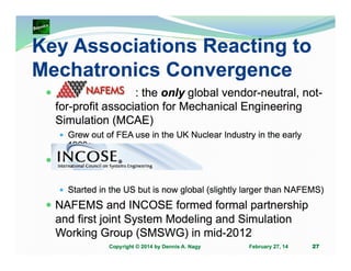 Key Associations Reacting to
Mechatronics Convergence
: the only global vendor-neutral, notfor-profit association for Mechanical Engineering
Simulation (MCAE)
Grew out of FEA use in the UK Nuclear Industry in the early
1980s

.
Started in the US but is now global (slightly larger than NAFEMS)

NAFEMS and INCOSE formed formal partnership
and first joint System Modeling and Simulation
Working Group (SMSWG) in mid-2012
Copyright © 2014 by Dennis A. Nagy

February 27, 14

27

 