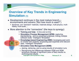 Overview of Key Trends in Engineering
Simulation (1)
Development continues in the most mature branch—
environments and solvers (“But how much is used?”)
Nonlinear, non-”standard” materials, materials design, multi-physics, multifidelity, multi-scale,…

More attention to the “connectors” (the keys to synergy):
Training and help: In-line and on-line
Simulation Process Management (SPM): capturing,
standardizing, and re-using best practices, linking multiple
software tools; “Intelligent Templates”
Knowledge-based Engineering (KBE): leveraging past work
on similar new projects, accessing past expertise and relevant
data; “Intelligent Templates”
Simulation Data Management (SDM):
storing, retrieving, and re-using results of simulation runs
Recognizing the differences between PDM and SDM:
temporary storage of significant (size of files) results vs.
archiving end results
Copyright © 2014 by Dennis A. Nagy

February 27, 14

5

 