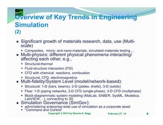 Overview of Key Trends in Engineering
Simulation
(2)
Significant growth of materials research, data, use (Multiscale)
Composites, micro- and nano-materials, simulated materials testing,…

Multi-physics: different physical phenomena interacting/
affecting each other, e.g.,
Structural-thermal
Fluid-structure interaction (FSI)
CFD with chemical reactions, combustion
Structural, CFD, electromagnetics

Multi-fidelity/System Level (model/network-based):
Structural: 1-D (bars, beams), 2-D (plates, shells), 3-D (solids)
Flow: 1-D (piping networks, 3-D CFD (single-phase), 3-D CFD (multiphase)
Block-diagrammatic system modeling (MatLab, SABER, SysML, Modelica,
LabVIEW,…), connecting to 3D

Simulation Governance (SimGov):

administering enterprise-wide use of simulation as a corporate asset
“Command and Control”
Copyright © 2014 by Dennis A. Nagy

February 27, 14

6

 