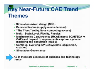 Key Near-Future CAE Trend
Themes
Simulation-driven design (SDD)
Democratization (supply meets demand)
“The Cloud” (ubiquitous computing access)
Multi: Scale/Level, Fidelity, Physics
Mechatronics Convergence (MCAE meets ECAE/EDA
CAE) and beyond to requirements capture, systems
modeling and simulation (MBSE)
Continual Evolving ISV Ecosystems (acquisition,
creation)
Simulation Governance
All of these are a mixture of business and technology
trends
Copyright © 2014 by Dennis A. Nagy

February 27, 14

7

 