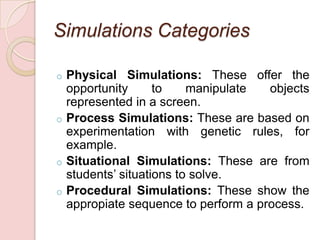 Simulations Categories

o Physical Simulations: These offer the
  opportunity      to    manipulate  objects
  represented in a screen.
o Process Simulations: These are based on
  experimentation with genetic rules, for
  example.
o Situational Simulations: These are from
  students’ situations to solve.
o Procedural Simulations: These show the
  appropiate sequence to perform a process.
 