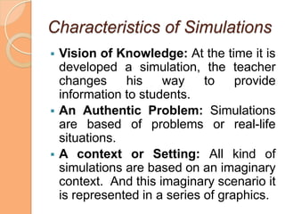 Characteristics of Simulations
   Vision of Knowledge: At the time it is
    developed a simulation, the teacher
    changes     his    way     to    provide
    information to students.
   An Authentic Problem: Simulations
    are based of problems or real-life
    situations.
   A context or Setting: All kind of
    simulations are based on an imaginary
    context. And this imaginary scenario it
    is represented in a series of graphics.
 
