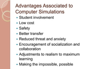 Advantages Associated to
Computer Simulations
   Student involvement
   Low cost
   Safety
   Better transfer
   Reduced threat and anxiety
   Encouragement of socialization and
    collaboration
   Adjustments to realism to maximum
    learning
   Making the impossible, possible
 