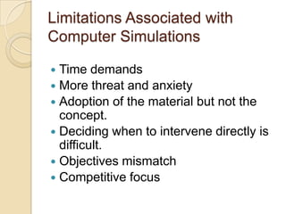 Limitations Associated with
Computer Simulations

 Time demands
 More threat and anxiety
 Adoption of the material but not the
  concept.
 Deciding when to intervene directly is
  difficult.
 Objectives mismatch
 Competitive focus
 