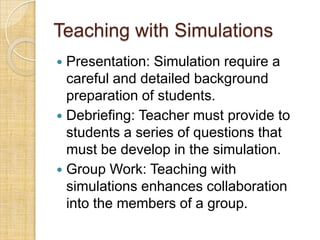 Teaching with Simulations
 Presentation: Simulation require a
  careful and detailed background
  preparation of students.
 Debriefing: Teacher must provide to
  students a series of questions that
  must be develop in the simulation.
 Group Work: Teaching with
  simulations enhances collaboration
  into the members of a group.
 