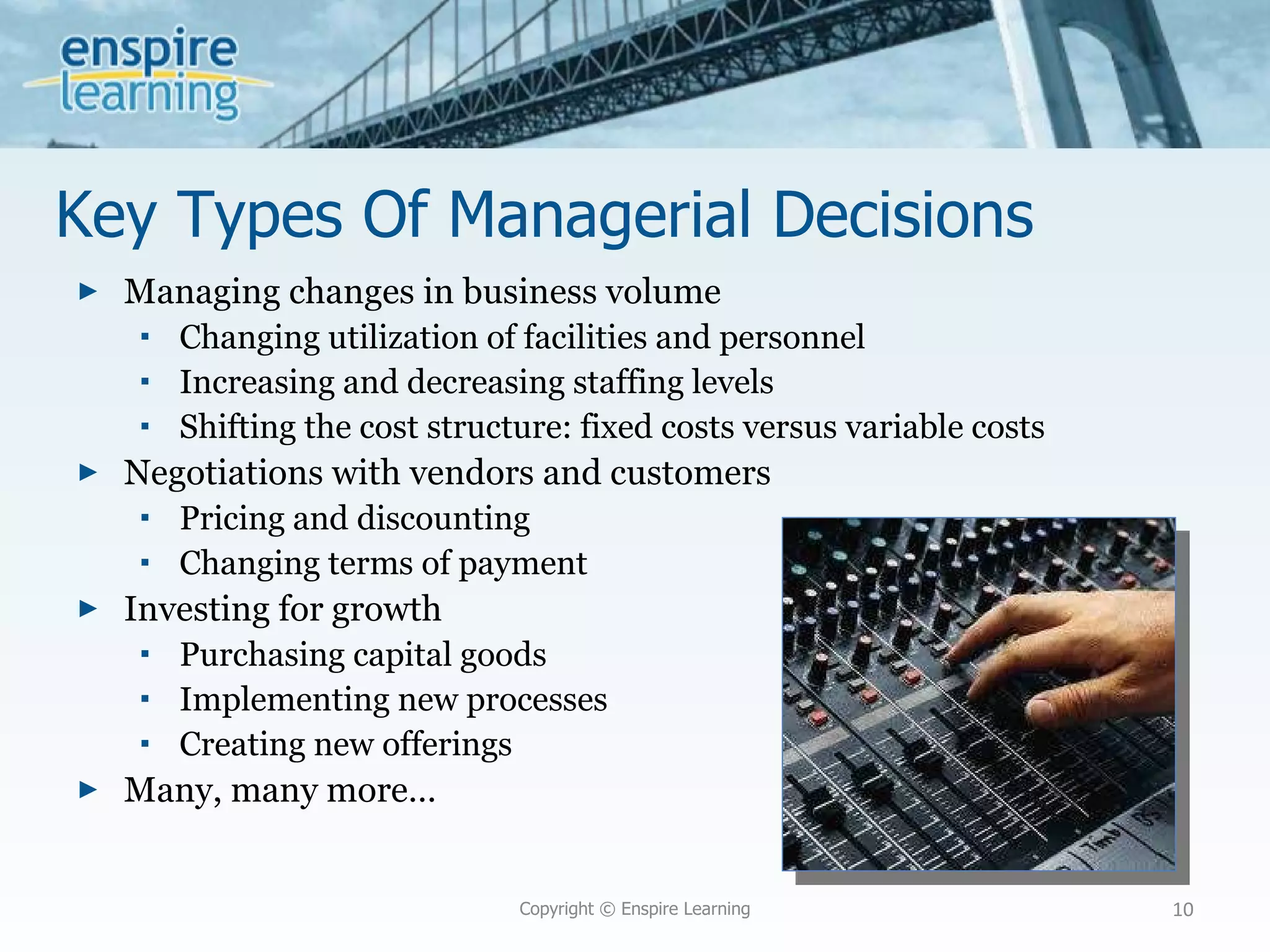 Key Types Of Managerial Decisions Managing changes in business volume Changing utilization of facilities and personnel Increasing and decreasing staffing levels Shifting the cost structure: fixed costs versus variable costs Negotiations with vendors and customers Pricing and discounting Changing terms of payment Investing for growth Purchasing capital goods Implementing new processes Creating new offerings Many, many more… Copyright © Enspire Learning 