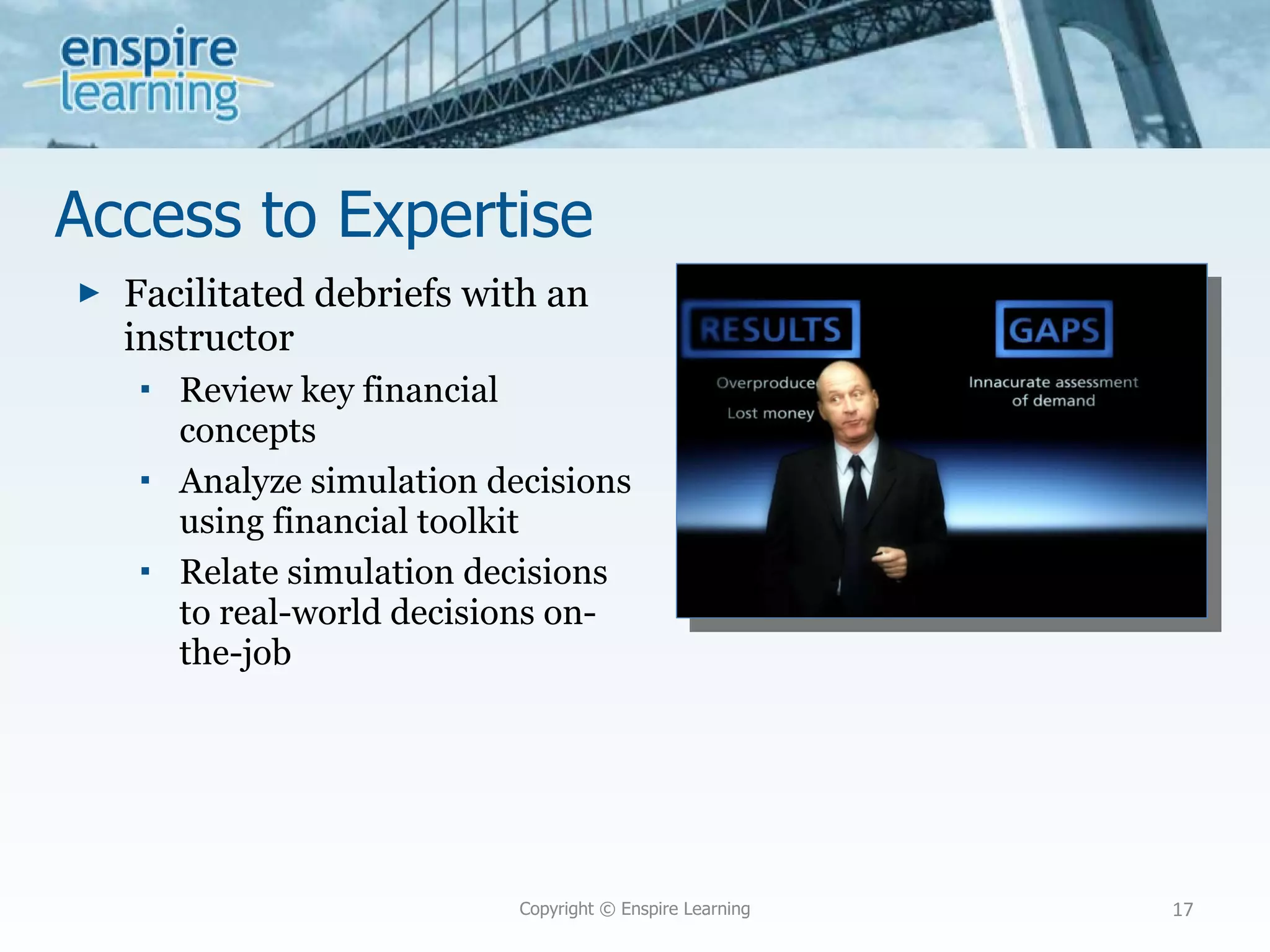 Access to Expertise Facilitated debriefs with an instructor Review key financial concepts Analyze simulation decisions using financial toolkit Relate simulation decisions to real-world decisions on-the-job Copyright © Enspire Learning 