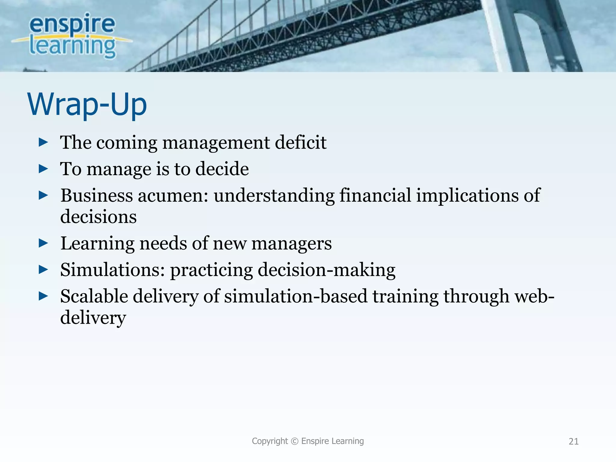 Wrap-Up The coming management deficit To manage is to decide Business acumen: understanding financial implications of decisions Learning needs of new managers Simulations: practicing decision-making Scalable delivery of simulation-based training through web-delivery Copyright © Enspire Learning 