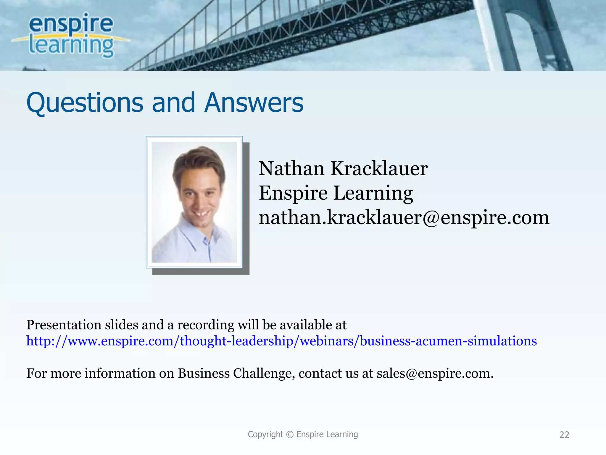 Questions and Answers Copyright © Enspire Learning Nathan Kracklauer Enspire Learning [email_address] Presentation slides and a recording will be available at  http://www.enspire.com/thought-leadership/webinars/business-acumen-simulations For more information on Business Challenge, contact us at sales@enspire.com. 