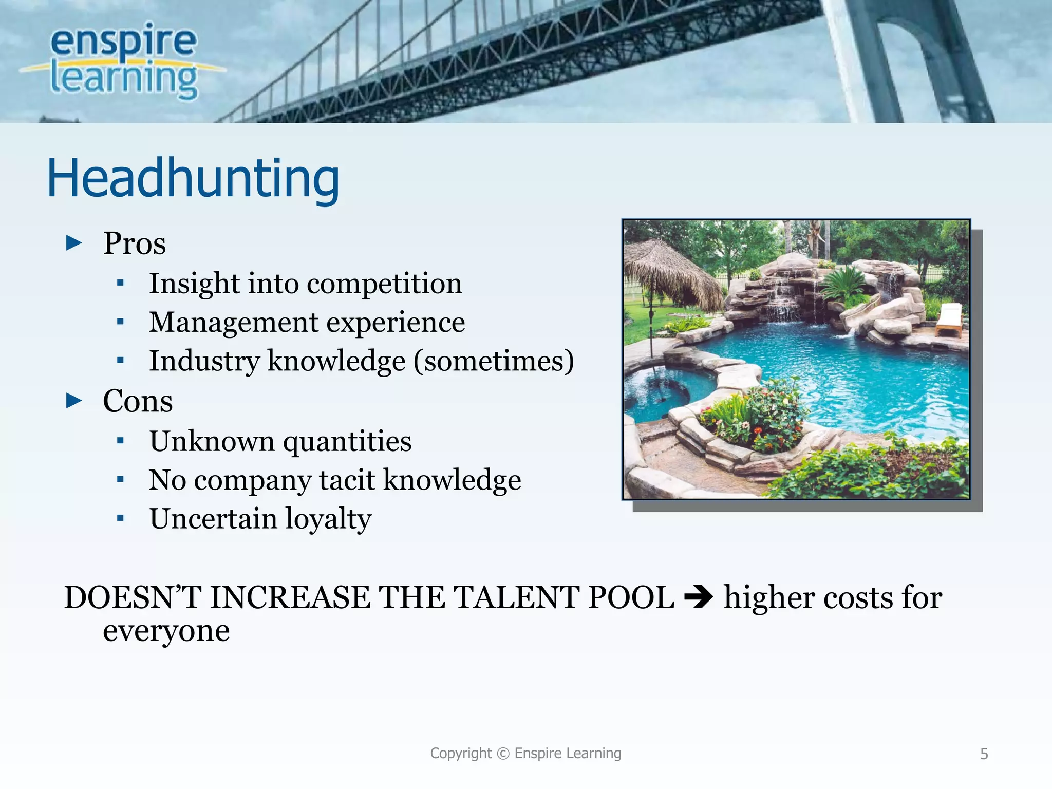 Headhunting Pros Insight into competition Management experience Industry knowledge (sometimes) Cons Unknown quantities No company tacit knowledge Uncertain loyalty DOESN’T INCREASE THE TALENT POOL    higher costs for everyone Copyright © Enspire Learning 