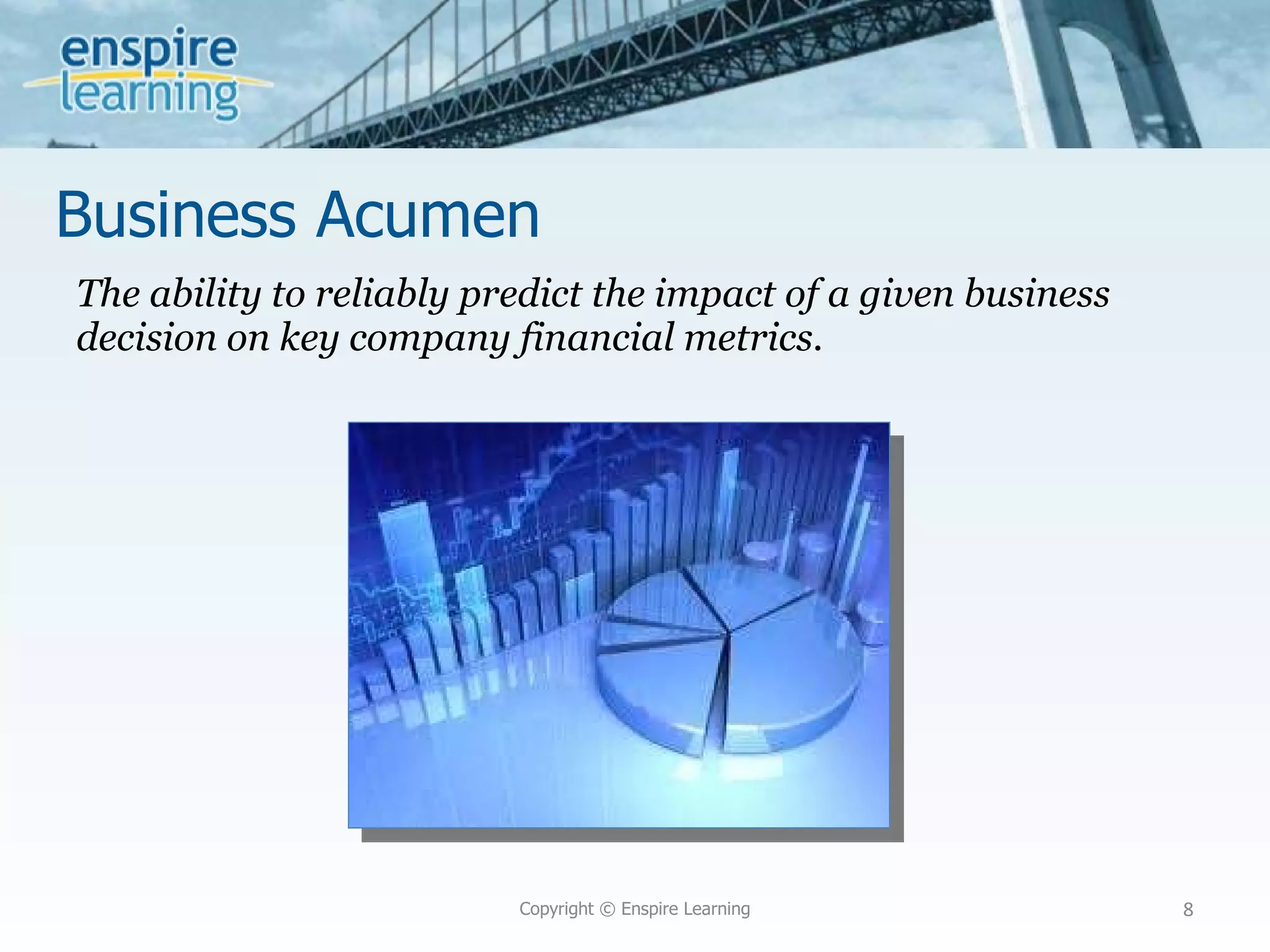Business Acumen The ability to reliably predict the impact of a given business decision on key company financial metrics. Copyright © Enspire Learning 