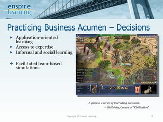 Practicing Business Acumen – Decisions  Application-oriented learning Access to expertise Informal and social learning Facilitated team-based simulations Copyright © Enspire Learning A game is a series of interesting decisions. --  Sid Meier, Creator of “Civilization” 