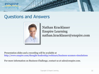 Questions and Answers Copyright © Enspire Learning Nathan Kracklauer Enspire Learning [email_address] Presentation slides and a recording will be available at  http://www.enspire.com/thought-leadership/webinars/business-acumen-simulations For more information on Business Challenge, contact us at sales@enspire.com. 