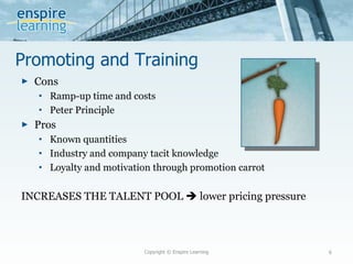 Promoting and Training Cons Ramp-up time and costs Peter Principle Pros Known quantities Industry and company tacit knowledge Loyalty and motivation through promotion carrot INCREASES THE TALENT POOL    lower pricing pressure Copyright © Enspire Learning 