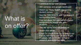What is
on offer?
• Welcome and update
• Contribute to our SIM strategy
• 360 cameras and google cardboard
• Watch our 'Baby Robin' clip starring
student nurses
• See the 'SIM DOLLS' and the research
surrounding them
• Find out about the different simulation
equipment our teams use with
students
• See the social work flat prototype
• Share your ideas
• Email Dr Ursula Rolfe for access to our
Faculty MSTeams SIM channel to get
involved , talk to Debbie Holley re
research and evidence base