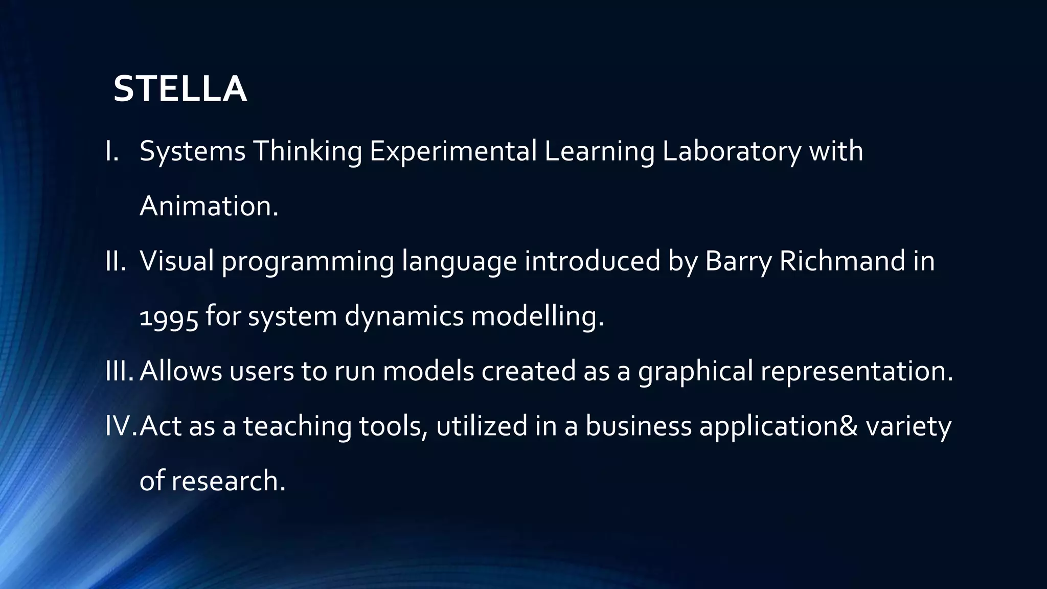 STELLA
I. Systems Thinking Experimental Learning Laboratory with
Animation.
II. Visual programming language introduced by Barry Richmand in
1995 for system dynamics modelling.
III.Allows users to run models created as a graphical representation.
IV.Act as a teaching tools, utilized in a business application& variety
of research.
 