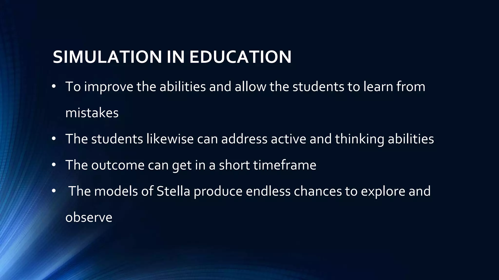 SIMULATION IN EDUCATION
• To improve the abilities and allow the students to learn from
mistakes
• The students likewise can address active and thinking abilities
• The outcome can get in a short timeframe
• The models of Stella produce endless chances to explore and
observe
 