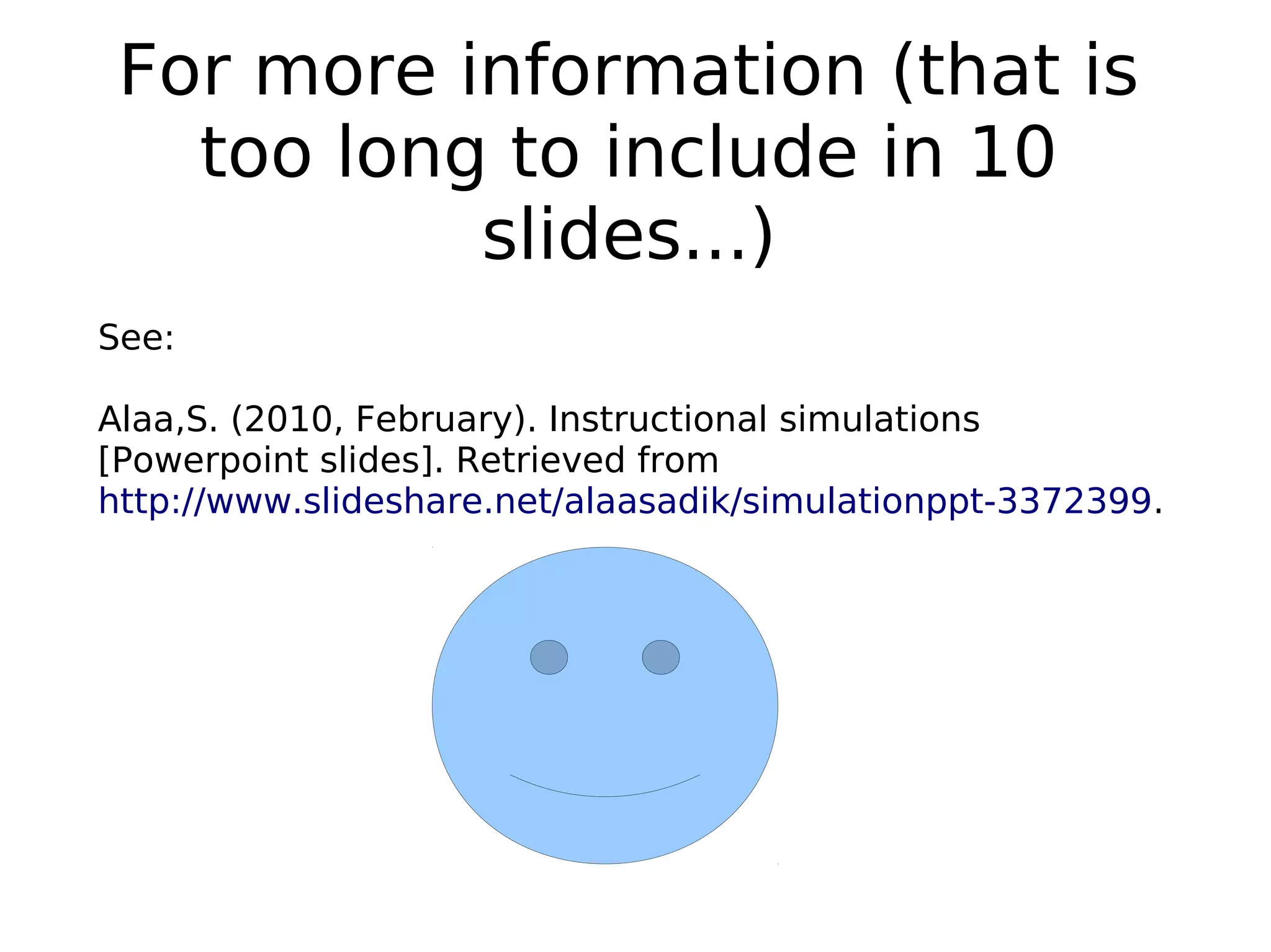 For more information (that is
too long to include in 10
slides...)
See:
Alaa,S. (2010, February). Instructional simulations
[Powerpoint slides]. Retrieved from
http://www.slideshare.net/alaasadik/simulationppt-3372399.
 