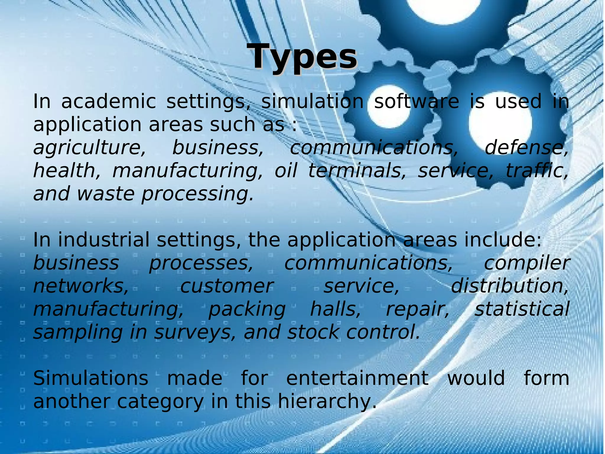 TypesTypes
In academic settings, simulation software is used in
application areas such as :
agriculture, business, communications, defense,
health, manufacturing, oil terminals, service, traffic,
and waste processing.
In industrial settings, the application areas include:
business processes, communications, compiler
networks, customer service, distribution,
manufacturing, packing halls, repair, statistical
sampling in surveys, and stock control.
Simulations made for entertainment would form
another category in this hierarchy.
 