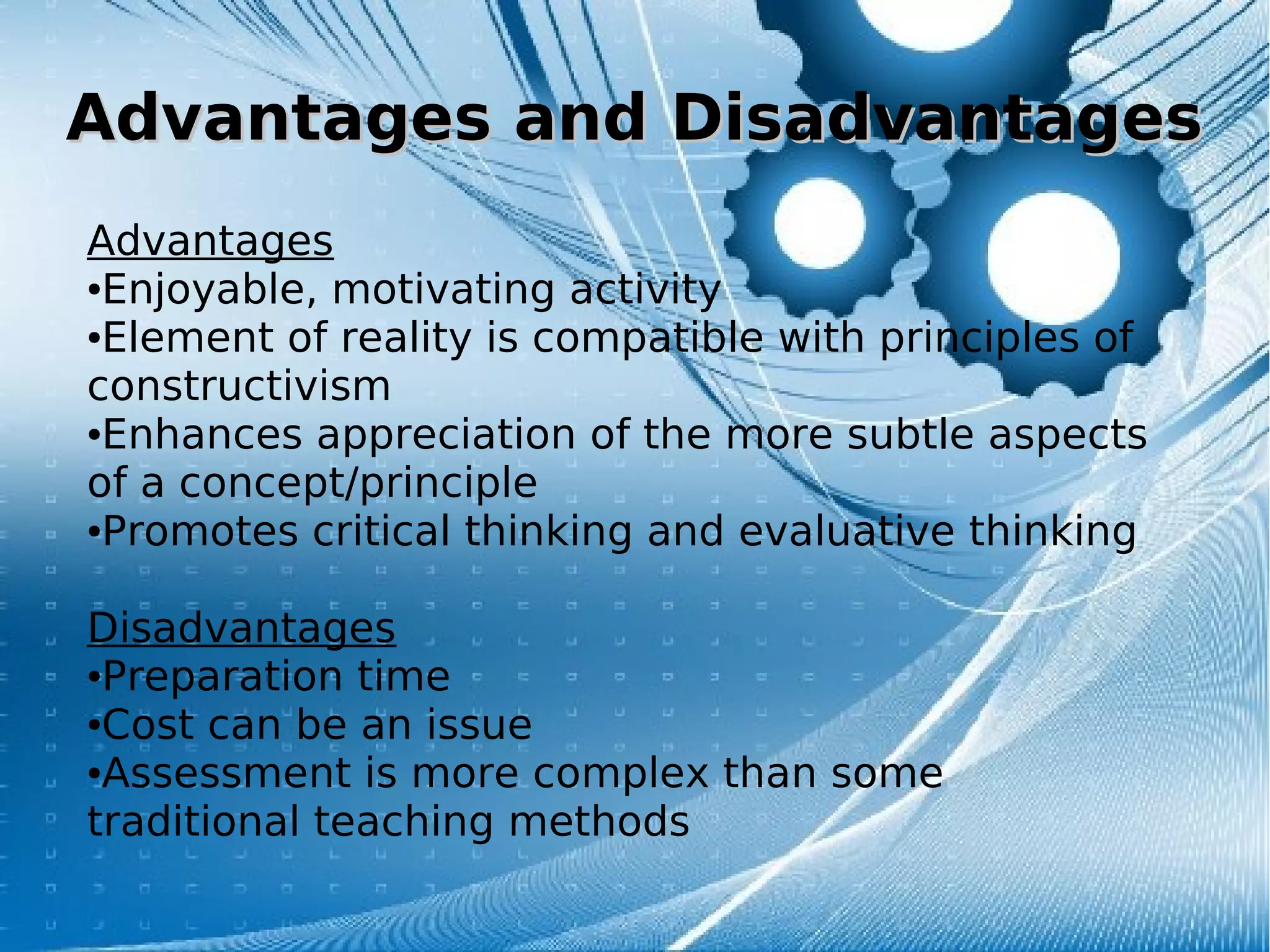 Advantages and DisadvantagesAdvantages and Disadvantages
Advantages
●Enjoyable, motivating activity
●Element of reality is compatible with principles of
constructivism
●Enhances appreciation of the more subtle aspects
of a concept/principle
●Promotes critical thinking and evaluative thinking
Disadvantages
●Preparation time
●Cost can be an issue
●Assessment is more complex than some
traditional teaching methods
 