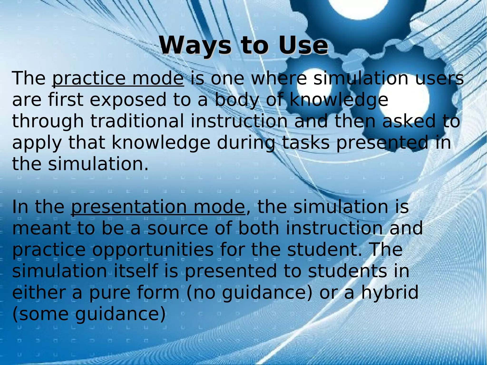 Ways to UseWays to Use
The practice mode is one where simulation users
are first exposed to a body of knowledge
through traditional instruction and then asked to
apply that knowledge during tasks presented in
the simulation.
In the presentation mode, the simulation is
meant to be a source of both instruction and
practice opportunities for the student. The
simulation itself is presented to students in
either a pure form (no guidance) or a hybrid
(some guidance)
 