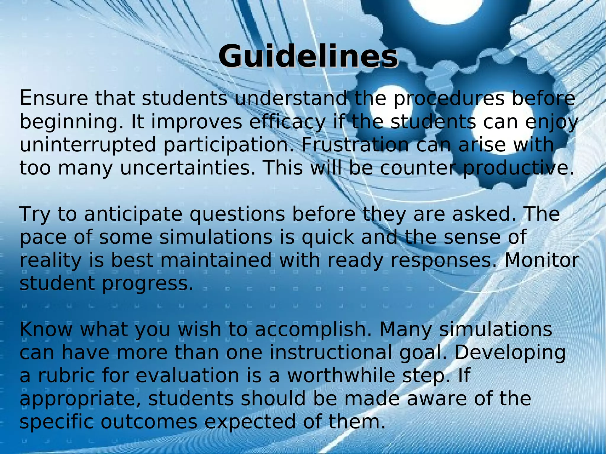 GuidelinesGuidelines
Ensure that students understand the procedures before
beginning. It improves efficacy if the students can enjoy
uninterrupted participation. Frustration can arise with
too many uncertainties. This will be counter productive.
Try to anticipate questions before they are asked. The
pace of some simulations is quick and the sense of
reality is best maintained with ready responses. Monitor
student progress.
Know what you wish to accomplish. Many simulations
can have more than one instructional goal. Developing
a rubric for evaluation is a worthwhile step. If
appropriate, students should be made aware of the
specific outcomes expected of them.
 