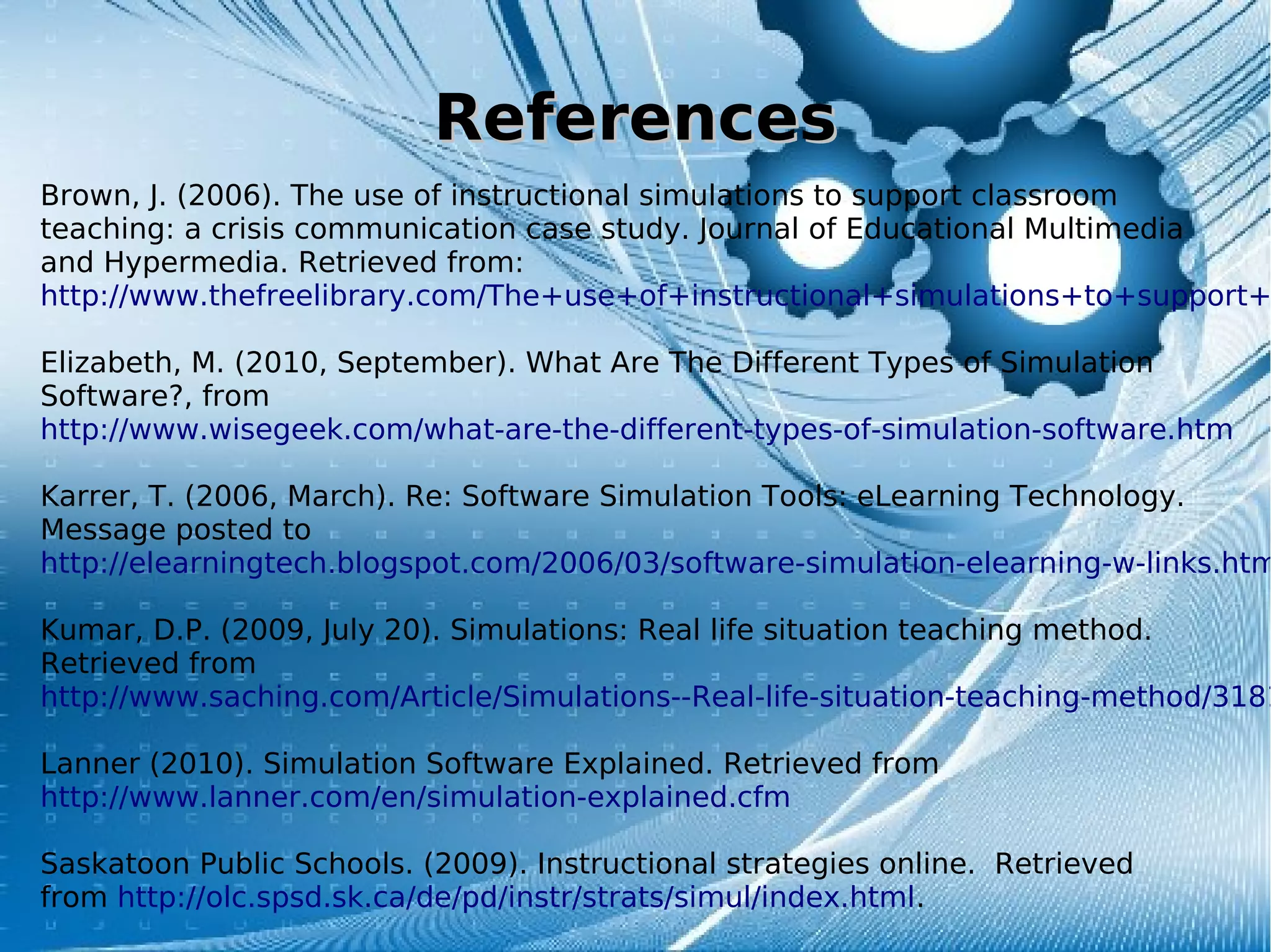 ReferencesReferences
Brown, J. (2006). The use of instructional simulations to support classroom
teaching: a crisis communication case study. Journal of Educational Multimedia
and Hypermedia. Retrieved from:
http://www.thefreelibrary.com/The+use+of+instructional+simulations+to+support+
Elizabeth, M. (2010, September). What Are The Different Types of Simulation
Software?, from
http://www.wisegeek.com/what-are-the-different-types-of-simulation-software.htm
Karrer, T. (2006, March). Re: Software Simulation Tools: eLearning Technology.
Message posted to
http://elearningtech.blogspot.com/2006/03/software-simulation-elearning-w-links.htm
Kumar, D.P. (2009, July 20). Simulations: Real life situation teaching method.
Retrieved from
http://www.saching.com/Article/Simulations--Real-life-situation-teaching-method/3181
Lanner (2010). Simulation Software Explained. Retrieved from
http://www.lanner.com/en/simulation-explained.cfm
Saskatoon Public Schools. (2009). Instructional strategies online. Retrieved
from http://olc.spsd.sk.ca/de/pd/instr/strats/simul/index.html.
 