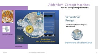 Simulations
Project
Glass Systems| Brij Consulting, LLC |
Jean A. Marshall
Part II: Remote Scale
SIMULATIONS
Simulations
Project
Glass Systems | Brij Consulting, LLC |
Jean A. Marshall
7/28/2023 Start
8/17/2023 Brij Consulting, LLC Jean Marshall 1
Addendum: Concept Machines
Will this change the agile outcome?
Featured Car & Road
 