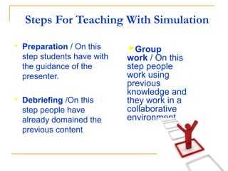 Steps For Teaching With Simulation

   Preparation / On this     Group
    step students have with   work / On this
    the guidance of the       step people
    presenter.                work using
                              previous
                              knowledge and
   Debriefing /On this       they work in a
    step people have          collaborative
    already domained the      environment.
    previous content
 
