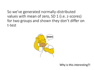 So we’ve generated normally-distributed
values with mean of zero, SD 1 (i.e. z-scores)
for two groups and shown they don’t differ on
t-test
Why is this interesting?!
 