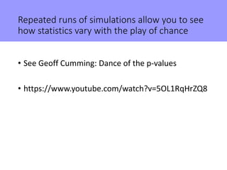 Repeated runs of simulations allow you to see
how statistics vary with the play of chance
• See Geoff Cumming: Dance of the p-values
• https://www.youtube.com/watch?v=5OL1RqHrZQ8
 