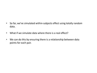 • So far, we’ve simulated within-subjects effect using totally random
data.
• What if we simulate data where there is a real effect?
• We can do this by ensuring there is a relationship between data
points for each pair.
 