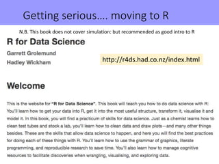 Getting serious…. moving to R
http://r4ds.had.co.nz/index.html
N.B. This book does not cover simulation: but recommended as good intro to R
 