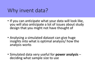 Why invent data?
• If you can anticipate what your data will look like,
you will also anticipate a lot of issues about study
design that you might not have thought of
• Analysing a simulated dataset can give huge
insights into what is optimal analysis/ how the
analysis works
• Simulated data very useful for power analysis –
deciding what sample size to use
 