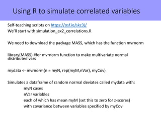 Using R to simulate correlated variables
Self-teaching scripts on https://osf.io/skz3j/
We’ll start with simulation_ex2_correlations.R
We need to download the package MASS, which has the function mvrnorm
library(MASS) #for mvrnorm function to make multivariate normal
distributed vars
mydata <- mvrnorm(n = myN, rep(myM,nVar), myCov)
Simulates a dataframe of random normal deviates called mydata with:
myN cases
nVar variables
each of which has mean myM (set this to zero for z-scores)
with covariance between variables specified by myCov
 