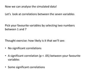Now we can analyse the simulated data!
Let’s look at correlations between the seven variables
Pick your favourite variables by selecting two numbers
between 1 and 7
Thought exercise: how likely is it that we’ll see:
• No significant correlations
• A significant correlation (p < .05) between your favourite
variables
• Some significant correlations
 