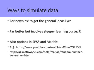 Ways to simulate data
• For newbies: to get the general idea: Excel
• Far better but involves steeper learning curve: R
• Also options in SPSS and Matlab:
• e.g. https://www.youtube.com/watch?v=XBmvYORP5EU
• http://uk.mathworks.com/help/matlab/random-number-
generation.html
 