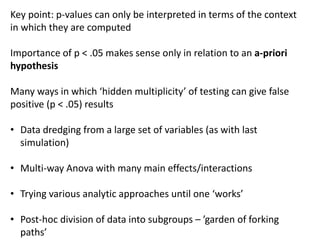 Key point: p-values can only be interpreted in terms of the context
in which they are computed
Importance of p < .05 makes sense only in relation to an a-priori
hypothesis
Many ways in which ‘hidden multiplicity’ of testing can give false
positive (p < .05) results
• Data dredging from a large set of variables (as with last
simulation)
• Multi-way Anova with many main effects/interactions
• Trying various analytic approaches until one ‘works’
• Post-hoc division of data into subgroups – ’garden of forking
paths’
 