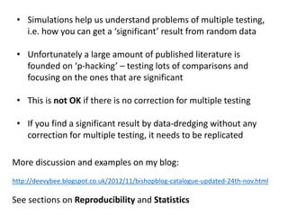 • Simulations help us understand problems of multiple testing,
i.e. how you can get a ‘significant’ result from random data
• Unfortunately a large amount of published literature is
founded on ‘p-hacking’ – testing lots of comparisons and
focusing on the ones that are significant
• This is not OK if there is no correction for multiple testing
• If you find a significant result by data-dredging without any
correction for multiple testing, it needs to be replicated
More discussion and examples on my blog:
http://deevybee.blogspot.co.uk/2012/11/bishopblog-catalogue-updated-24th-nov.html
See sections on Reproducibility and Statistics
 