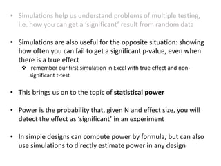 • Simulations help us understand problems of multiple testing,
i.e. how you can get a ‘significant’ result from random data
• Simulations are also useful for the opposite situation: showing
how often you can fail to get a significant p-value, even when
there is a true effect
 remember our first simulation in Excel with true effect and non-
significant t-test
• This brings us on to the topic of statistical power
• Power is the probability that, given N and effect size, you will
detect the effect as ‘significant’ in an experiment
• In simple designs can compute power by formula, but can also
use simulations to directly estimate power in any design
 