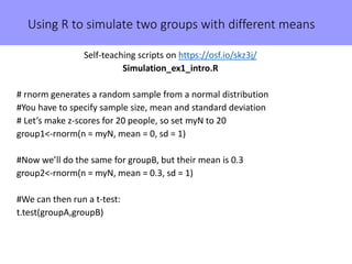 Using R to simulate two groups with different means
Self-teaching scripts on https://osf.io/skz3j/
Simulation_ex1_intro.R
# rnorm generates a random sample from a normal distribution
#You have to specify sample size, mean and standard deviation
# Let’s make z-scores for 20 people, so set myN to 20
group1<-rnorm(n = myN, mean = 0, sd = 1)
#Now we’ll do the same for groupB, but their mean is 0.3
group2<-rnorm(n = myN, mean = 0.3, sd = 1)
#We can then run a t-test:
t.test(groupA,groupB)
 