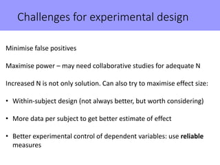 Challenges for experimental design
Minimise false positives
Maximise power – may need collaborative studies for adequate N
Increased N is not only solution. Can also try to maximise effect size:
• Within-subject design (not always better, but worth considering)
• More data per subject to get better estimate of effect
• Better experimental control of dependent variables: use reliable
measures
 