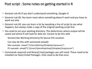 Post script : Some notes on getting started in R
• General rule #1:if you don't understand something, Google it!
• General rule #2: You learn most when something doesn’t work and you have to
work out why
• General rule #3: you can learn a lot by tweaking a line of script to see what
happens, but always make a copy of the original working script first.
• You need to set your working directory. This determines where output will be
saved and where R will look for data etc. Easiest to do this with
Session|Set Working Directory|To Source File Location
Can also do this with command setwd()
Mac example: setwd (“/Users/dbishop/Dropbox/repcourse”)
PC example: setwd("C:UsersdorothybishopDropboxrepcourse")
• Commands require() and library() load packages you will need. These need to be
installed via Tools|Install Packages. Only need to do that once
 