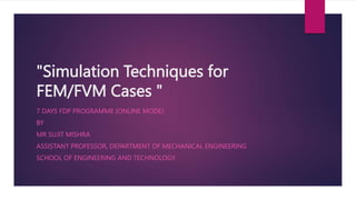 "Simulation Techniques for
FEM/FVM Cases "
7 DAYS FDP PROGRAMME (ONLINE MODE)
BY
MR SUJIT MISHRA
ASSISTANT PROFESSOR, DEPARTMENT OF MECHANICAL ENGINEERING
SCHOOL OF ENGINEERING AND TECHNOLOGY.
 