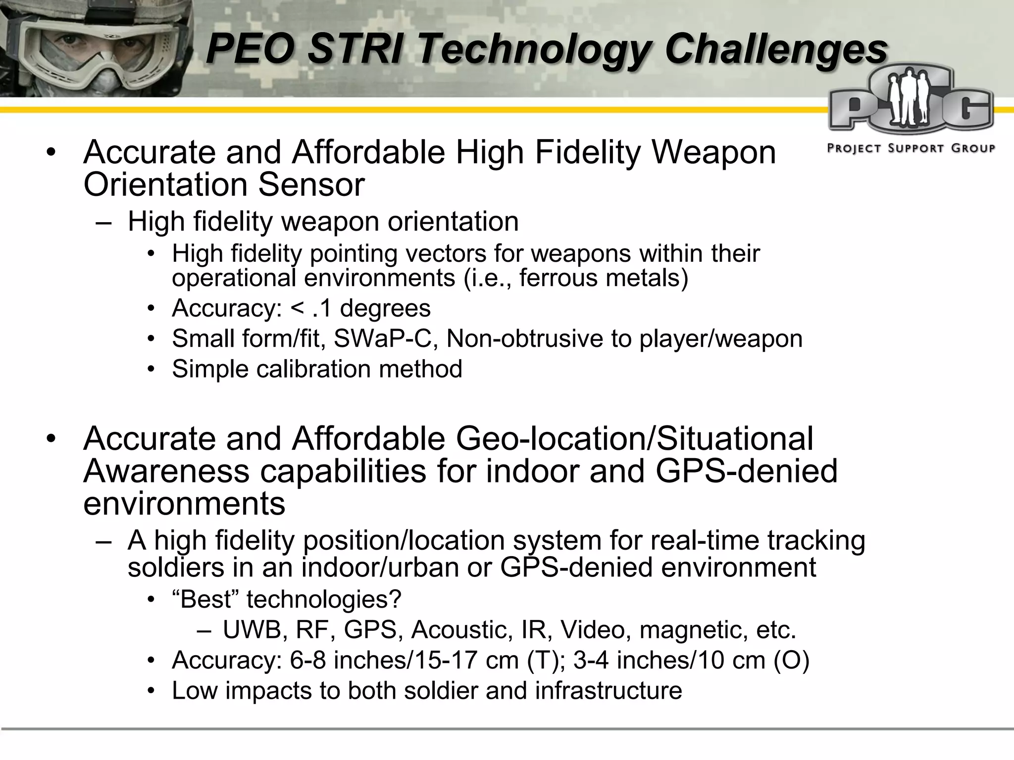 PEO STRI Technology Challenges

• Accurate and Affordable High Fidelity Weapon
  Orientation Sensor
   – High fidelity weapon orientation
       • High fidelity pointing vectors for weapons within their
         operational environments (i.e., ferrous metals)
       • Accuracy: < .1 degrees
       • Small form/fit, SWaP-C, Non-obtrusive to player/weapon
       • Simple calibration method

• Accurate and Affordable Geo-location/Situational
  Awareness capabilities for indoor and GPS-denied
  environments
   – A high fidelity position/location system for real-time tracking
     soldiers in an indoor/urban or GPS-denied environment
       • “Best”‭technologies?
           – UWB, RF, GPS, Acoustic, IR, Video, magnetic, etc.
       • Accuracy: 6-8 inches/15-17 cm (T); 3-4 inches/10 cm (O)
       • Low impacts to both soldier and infrastructure
 
