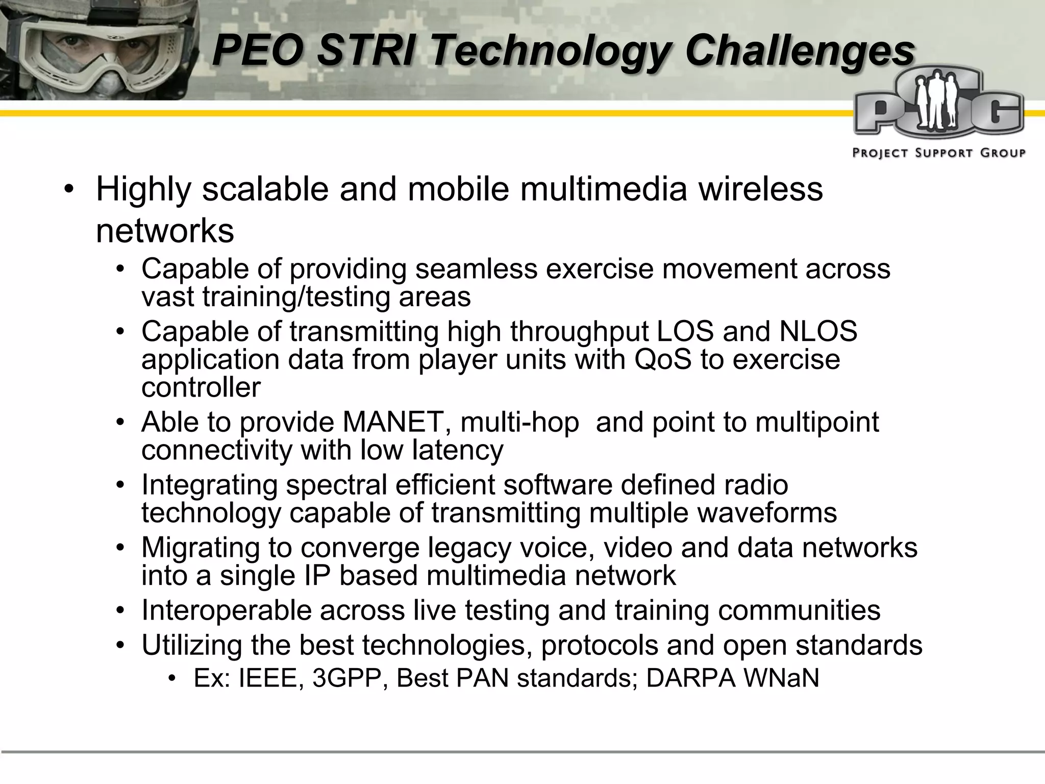 PEO STRI Technology Challenges


• Highly scalable and mobile multimedia wireless
  networks
   • Capable of providing seamless exercise movement across
     vast training/testing areas
   • Capable of transmitting high throughput LOS and NLOS
     application data from player units with QoS to exercise
     controller
   • Able to provide MANET, multi-hop and point to multipoint
     connectivity with low latency
   • Integrating spectral efficient software defined radio
     technology capable of transmitting multiple waveforms
   • Migrating to converge legacy voice, video and data networks
     into a single IP based multimedia network
   • Interoperable across live testing and training communities
   • Utilizing the best technologies, protocols and open standards
       • Ex: IEEE, 3GPP, Best PAN standards; DARPA WNaN
 